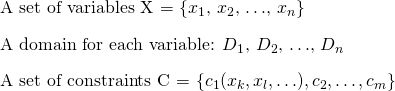 \[ \begin{itemize} \item A set of variables X = \{$x_1$, $x_2$, $\ldots$, $x_n$\} \item A domain for each variable: $D_1$, $D_2$, $\ldots$, $D_n$ \item A set of constraints C = \{$c_1(x_k, x_l, \ldots), c_2, \ldots, c_m$\} \end{itemize} \]